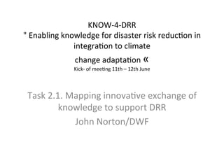 KNOW-­‐4-­‐DRR	
  
"	
  Enabling	
  knowledge	
  for	
  disaster	
  risk	
  reduc=on	
  in	
  
integra=on	
  to	
  climate	
  
change	
  adapta=on	
  «	
  	
  

Kick-­‐	
  of	
  mee=ng	
  11th	
  –	
  12th	
  June	
  

	
  

Task	
  2.1.	
  Mapping	
  innova=ve	
  exchange	
  of	
  
knowledge	
  to	
  support	
  DRR	
  	
  
John	
  Norton/DWF	
  
	
  

 