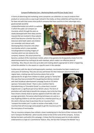 CompareTheMeerkat.Com – Marketing Media and PR (Case Study) Task 2
In terms of advertising and marketing, some companies use celebrities as a way to endorse their
products or service and as a way to get noticed in the media, as these celebrities will have their own
fan base and with that comes more profit.A company that have used this to their advantage and a
good example would be
comparethemeekat.com which is a website
in which the public can compare car
insurance, which through the years as
slowly developed with there ideas and the
mascots that are involved in these adverts
which have become a familiar face on the
television which both adults and children
can remember and interact with.
Developing these characters into other
merchandise which is now available
includingmaterial including imagery of
meerkats which are not related to the
company, however, the actual animal has
become a product of the mainstream market, where it has gained a lot of popularity simply from the
advertisementwhich has nothing to do with meerkats, which makes it an effective piece of
marketing. Also, they are also very up to date and creating adverts appropriate to what is happening
at that this whether it is the season or a specific event in the calendar.
Furthermore, with the idea of anthropomorphic meerkats, merchandise has been created as an
extra piece of marketing. They also are very well known for their television advertisements on a
regular basis, creating new and humorous pieces that can be
appropriate for all ages from children to adults, giving it a ‘family feel’.
One way they have promoted PR is by getting Gary Barlow involved
with their broadcast advertisement campaign found on ITV which
sponsors ‘Coronation Street’. There is also a northern feel to
theiradvertising, as ‘Coronation Street’ is a show that is iconicof
England and is a significant part of our British culture. This form of
promotion will really help to benefit the company, due to the fact they
have chosen a family show to sponsor appeals to both the older and
younger generation. Persuasive advertising techniques are used as a
way of getting children to ask their parents for a meerkat plush toy, as
the catch is that you have to purchase the car insurance from
‘compare the market.com’ in order to receive a free teddy. It is an
incentive that will encourage some people to get the insurance just for
the mere piece of merchandise.
The car insurance company have utilised a clever marketing tool in the form of their inclusion of the
term ‘Compare the Meerkat’, which sounds similar to that of the name of the company. As Gary
Barlow has been used within this campaign, it shows that the company want to include celebrity
endorsement as a type of a ‘promotional’ feature. Also, the fact that ‘Compare the Market’ has a

 