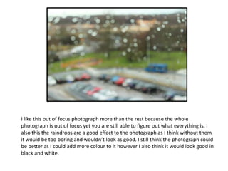 I like this out of focus photograph more than the rest because the whole
photograph is out of focus yet you are still able to figure out what everything is. I
also this the raindrops are a good effect to the photograph as I think without them
it would be too boring and wouldn’t look as good. I still think the photograph could
be better as I could add more colour to it however I also think it would look good in
black and white.

 