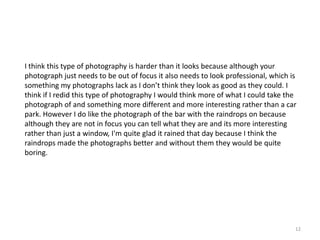 I think this type of photography is harder than it looks because although your
photograph just needs to be out of focus it also needs to look professional, which is
something my photographs lack as I don’t think they look as good as they could. I
think if I redid this type of photography I would think more of what I could take the
photograph of and something more different and more interesting rather than a car
park. However I do like the photograph of the bar with the raindrops on because
although they are not in focus you can tell what they are and its more interesting
rather than just a window, I'm quite glad it rained that day because I think the
raindrops made the photographs better and without them they would be quite
boring.

12

 