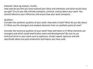 Evaluate: ideas eg analysis, results;
How well do you feel you have realised your ideas and intentions and what results have
you got? Ensure you talk critically (compare, contrast, assess) about your work. You
should reference your influences and assess how your work compares.
Qualities:
Consider the aesthetic qualities of your work. How does it look? What do you like about
it? What are the strongest and weakest elements from an aesthetic point of view?
Consider the technical qualities of your work? How well done is it? What elements are
strongest and which could need further work and development? Be sure to use
technical terms in your work such as exposure, shutter speed, aperture and talk
specifically about any post-production techniques you have used.

22

 
