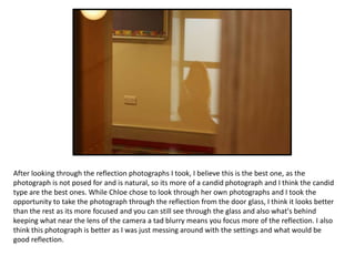 After looking through the reflection photographs I took, I believe this is the best one, as the
photograph is not posed for and is natural, so its more of a candid photograph and I think the candid
type are the best ones. While Chloe chose to look through her own photographs and I took the
opportunity to take the photograph through the reflection from the door glass, I think it looks better
than the rest as its more focused and you can still see through the glass and also what's behind
keeping what near the lens of the camera a tad blurry means you focus more of the reflection. I also
think this photograph is better as I was just messing around with the settings and what would be
good reflection.

 