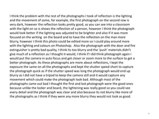 I think the problem with the rest of the photographs I took of reflection is the lighting
and the movement of some, for example, the first photograph on the second row is
very dark, however the reflection looks pretty good, as you can see into a classroom
with the light on so is shows the reflection of a person, however I think the photograph
would look better if the lighting was adjusted to be brighter and also if it was more
focused on the writing on the board and to have the reflection on the man more
blurry, however I think this photo could be edited more so I could play around more
with the lighting and colours on Photoshop. Also the photograph with the door and fire
extinguisher is pretty bad quality, I think its too blurry and the ‘push’ materials didn’t
give much of a reflection as I thought it would, I think if I did think photograph again I
would put the camera in auto focus and get closer or zoom more to the surface to get a
better photograph. As these photographs are more about reflections, I kept the
exposure the same on all the photographs and kept the shutter speed short to capture
the photograph quick as if the shutter speed was long the photograph would end up
blurry as I did not have a tripod to keep the camera still and it would capture any
movement which could make the photograph look bad. Although most of the
photographs came out bad I thought the first and last photograph were the good ones
because unlike the locker and board, the lightening was really good so you could see
every detail and the photograph was clear and also because its not blurry like more of
the photographs as I think if they were any more blurry they would not look as good.

4

 