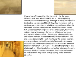 I have chosen 3 images that I like the most, I like the more
because these ones were not expected as I was just playing
around with the camera settings. Although im not quite sure what
the top two are pictures of I think they show movement well, as
the images are blurry, I especially like the top right one, I had the
camera on a low shutter speed and moved the camera around
fast, you can see the background of the photography however its
not very clear which makes the lines of lights stand out more
which gives it a better effect, I think I could edit this brightness
and colours more on Photoshop to make it more colourful. The
one on the bottom right, I took also having the camera on a low
shutter speed and made Chloe walk in front while the camera
went off, I also had the camera out of focus as I think it added to
the movement of Chloe. However I don’t like the lighting on this
photograph as I think its not clear and looks a bit orange, however
playing around on Photoshop with all these photographs would
be best as I think they would end up looking better and more
colourful.

 