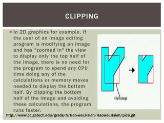 CLIPPING
 In 2D graphics for example, if
the user of an image editing
program is modifying an image
and has "zoomed in" the view
to display only the top half of
the image, there is no need for
the program to spend any CPU
time doing any of the
calculations or memory moves
needed to display the bottom
half. By clipping the bottom
half of the image and avoiding
these calculations, the program
runs faster.
http://www.cc.gatech.edu/grads/h/Hao-wei.Hsieh/Haowei.Hsieh/pic6.gif

 