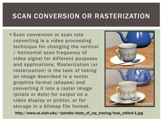 SCAN CONVERSION OR RASTERIZATION
 Scan conversion or scan rate
converting is a video processing
technique for changing the vertical
/ horizontal scan frequency of
video signal for different purposes
and applications. Rasterization (or
rasterization) is the task of taking
an image described in a vector
graphics format (shapes) and
converting it into a raster image
(pixels or dots) for output on a
video display or printer, or for
storage in a bitmap file format.
http://www.cs.utah.edu/~jstratto/state_of_ray_tracing/teas_edited-1.jpg

 