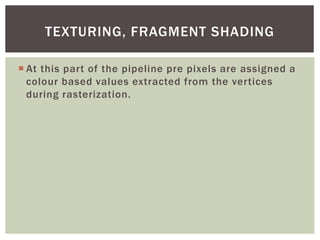TEXTURING, FRAGMENT SHADING
 At this part of the pipeline pre pixels are assigned a
colour based values extracted from the vertices
during rasterization.

 