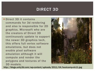 DIRECT 3D
 Direct 3D it contains
commands for 3d rendering
and also is responsible for 2D
graphics. Microsoft who are
the creators of Direct 3D
continuously update to support
the newer 3D graphics tech,
this offers full vertex software
emulations, but does not
enable pixel software
emulation although it will
compute and render the
polygons and textures of the
3D models.
http://blogs.unity3d.com/wp-content/uploads/2011/04/bootcamp-dx11.jpg

 