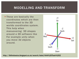 MODELLING AND TRANSFORM
 These are basically the
coordinates which are then
transformed to the 3D
worlds coordinates system.
This help when
manuovering 3D shapes
around a 3D software like
For example unity when
you move 3d objects
around.

http://3dthebasics.blogspot.co.uk/search/label/HA4%20Task%202

 