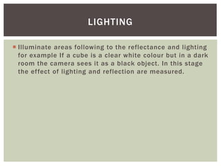 LIGHTING
 Illuminate areas following to the reflectance and lighting
for example If a cube is a clear white colour but in a dark
room the camera sees it as a black object. In this stage
the effect of lighting and reflection are measured.

 