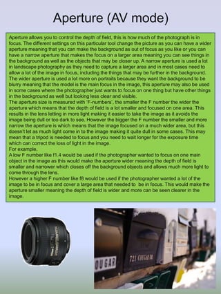 Aperture (AV mode)
Aperture allows you to control the depth of field, this is how much of the photograph is in
focus. The different settings on this particular tool change the picture as you can have a wider
aperture meaning that you can make the background as out of focus as you like or you can
have a narrow aperture that makes the focus on a larger area meaning you can see things in
the background as well as the objects that may be closer up. A narrow aperture is used a lot
in landscape photography as they need to capture a larger area and in most cases need to
allow a lot of the image in focus, including the things that may be further in the background.
The wider aperture is used a lot more on portraits because they want the background to be
blurry meaning that the model is the main focus in the image, this aperture may also be used
in some cases where the photographer just wants to focus on one thing but have other things
in the background as well but looking less clear and visible.
The aperture size is measured with ‘F-numbers’, the smaller the F number the wider the
aperture which means that the depth of field is a lot smaller and focused on one area. This
results in the lens letting in more light making it easier to take the image as it avoids the
image being dull or too dark to see. However the bigger the F number the smaller and more
narrow the aperture is which means that the image focused on a much wider area, but this
doesn’t let as much light come in to the image making it quite dull in some cases. This may
mean that a tripod is needed to focus and you need to wait longer for the exposure time
which can correct the loss of light in the image.
For example,
A low F number like f1.4 would be used if the photographer wanted to focus on one main
object in the image as this would make the aperture wider meaning the depth of field is
smaller and narrower which closes off the background objects and allows much more light to
come through the lens.
However a higher F number like f8 would be used if the photographer wanted a lot of the
image to be in focus and cover a large area that needed to be in focus. This would make the
aperture smaller meaning the depth of field is wider and more can be seen clearer in the
image.

 