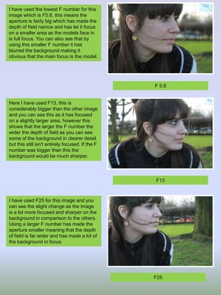 I have used the lowest F number for this
image which is F5.6, this means the
aperture is fairly big which has made the
depth of field narrow and has let it focus
on a smaller area as the models face in
is full focus. You can also see that by
using this smaller F number it has
blurred the background making it
obvious that the main focus is the model.

F 5.6

Here I have used F13, this is
considerably bigger than the other image
and you can see this as it has focused
on a slightly larger area, however this
shows that the larger the F number the
wider the depth of field as you can see
some of the background in clearer detail
but this still isn't entirely focused. If the F
number was bigger than this the
background would be much sharper.

F13

I have used F25 for this image and you
can see the slight change as the image
is a lot more focused and sharper on the
background in comparison to the others.
Using a larger F number has made the
aperture smaller meaning that the depth
of field is far wider and has made a lot of
the background in focus.

F25

 