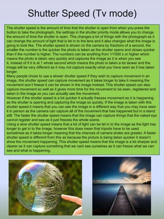 Shutter Speed (Tv mode)
The shutter speed is the amount of time that the shutter is open from when you press the
button to take the photograph, the settings in the shutter priority mode allows you to change
the amount of time the shutter is open. This changes a lot of things with the photograph as it
can change the amount of light that is let in to the lens and it also changes what the image is
going to look like. The shutter speed is shown on the camera by fractions of a second, the
smaller the number is the quicker the photo is taken as the shutter opens and closes quicker
than if the number is higher. The numbers can be anything from 1/1000 s or higher which
means the photo is taken very quickly and captures the image as it is when you see
it, instead of if it is at 1 whole second which means the photo is taken a lot slower and the
image will be very different as it may not capture exactly what you have seen as it has taken
longer.
Many people chose to use a slower shutter speed if they wish to capture movement in an
image, this shutter speed can capture movement as it takes longer to take it meaning the
movement won’t freeze it can be shown in the image instead. This shutter speed can also
capture movement so well as it gives more time for the movement to be seen, registered and
taken in the image so you can actually see the movement.
However if the shutter speed is a lot quicker it actually freezes movement as it is happening
as the shutter is opening and capturing the image so quickly. If the image is taken with this
shutter speed it means that you can see the image in a different way that you may have seen
it in person as the camera can capture all of the movement that has happened but in a stand
still. The faster the shutter speed means that the image can capture things that the naked eye
cannot register and see as it just freezes the whole scene.
Using a slow shutter speed means that a lot of light can be let in to the image as the light has
longer to get in to the image, however this does mean that tripods have to be used
sometimes as it takes longer meaning that the chances of camera shake are greater. A faster
shutter speed is different from this as because the picture is being taken quicker it doesn’t
show the movement happening. This shutter speed means that the image is a lot sharper and
clearer as it can capture something that we cant see ourselves as it can freeze what we can
see and what is happening.

 