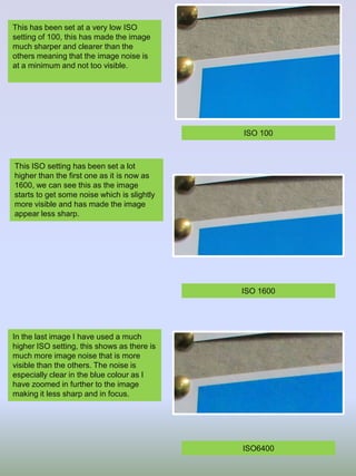 This has been set at a very low ISO
setting of 100, this has made the image
much sharper and clearer than the
others meaning that the image noise is
at a minimum and not too visible.

ISO 100

This ISO setting has been set a lot
higher than the first one as it is now as
1600, we can see this as the image
starts to get some noise which is slightly
more visible and has made the image
appear less sharp.

ISO 1600

In the last image I have used a much
higher ISO setting, this shows as there is
much more image noise that is more
visible than the others. The noise is
especially clear in the blue colour as I
have zoomed in further to the image
making it less sharp and in focus.

ISO6400

 