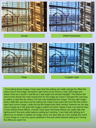 Cloudy

White Fluorescent

Flash

Tungsten Light

. From taking these images I have seen that this setting can really change the effect the
colour has on the image, the bottom right hand corner shows a cold, dull image and
doesn’t look as it would in real life as it was bright and showed daylight. The bottom left
hand corner shows the most neutral look for the image as it hasn’t changed the colouring
to yellow or blue like the others, this has only brightened the image. The top right image
looks a little lilac and blue and the setting has made it look quite old much like the bottom
right hand corner image. Lastly the top left image looks fairly neutral, however we can see
some change as it has given the image a yellow tint which makes it look a lot warmer than
it does without these effects. Overall I have seen that these effects can really help with
lighting and if the auto white balance setting isn’t working. It can help with lighting as it
allows you to darken or lighten an image, and it can also help as it can change the mood
of your image or it can be a good substitute if the auto white balance setting isn’t having
the effect you want it to.

 