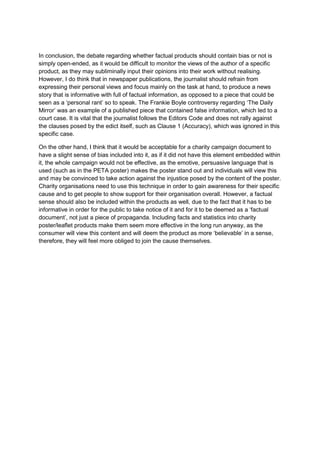 In conclusion, the debate regarding whether factual products should contain bias or not is
simply open-ended, as it would be difficult to monitor the views of the author of a specific
product, as they may subliminally input their opinions into their work without realising.
However, I do think that in newspaper publications, the journalist should refrain from
expressing their personal views and focus mainly on the task at hand, to produce a news
story that is informative with full of factual information, as opposed to a piece that could be
seen as a „personal rant‟ so to speak. The Frankie Boyle controversy regarding „The Daily
Mirror‟ was an example of a published piece that contained false information, which led to a
court case. It is vital that the journalist follows the Editors Code and does not rally against
the clauses posed by the edict itself, such as Clause 1 (Accuracy), which was ignored in this
specific case.
On the other hand, I think that it would be acceptable for a charity campaign document to
have a slight sense of bias included into it, as if it did not have this element embedded within
it, the whole campaign would not be effective, as the emotive, persuasive language that is
used (such as in the PETA poster) makes the poster stand out and individuals will view this
and may be convinced to take action against the injustice posed by the content of the poster.
Charity organisations need to use this technique in order to gain awareness for their specific
cause and to get people to show support for their organisation overall. However, a factual
sense should also be included within the products as well, due to the fact that it has to be
informative in order for the public to take notice of it and for it to be deemed as a „factual
document‟, not just a piece of propaganda. Including facts and statistics into charity
poster/leaflet products make them seem more effective in the long run anyway, as the
consumer will view this content and will deem the product as more „believable‟ in a sense,
therefore, they will feel more obliged to join the cause themselves.

 