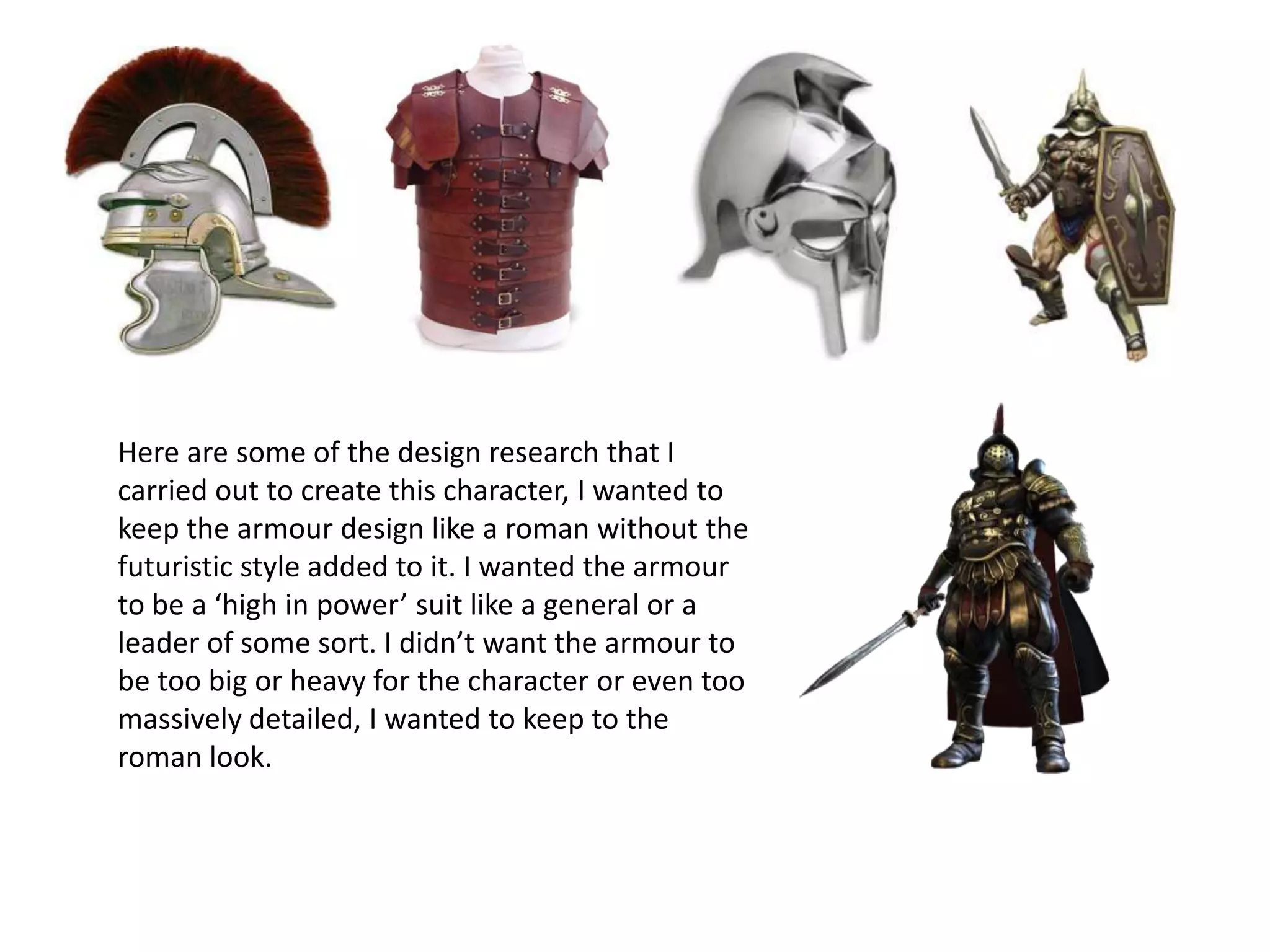 Here are some of the design research that I
carried out to create this character, I wanted to
keep the armour design like a roman without the
futuristic style added to it. I wanted the armour
to be a ‘high in power’ suit like a general or a
leader of some sort. I didn’t want the armour to
be too big or heavy for the character or even too
massively detailed, I wanted to keep to the
roman look.
 