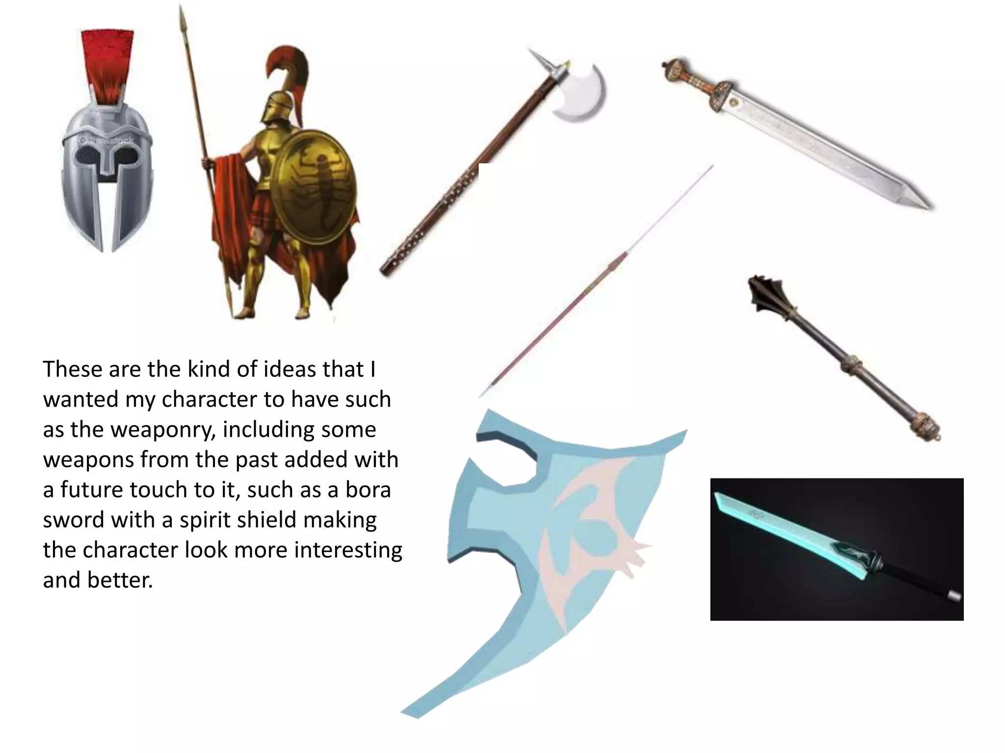 These are the kind of ideas that I
wanted my character to have such
as the weaponry, including some
weapons from the past added with
a future touch to it, such as a bora
sword with a spirit shield making
the character look more interesting
and better.
 