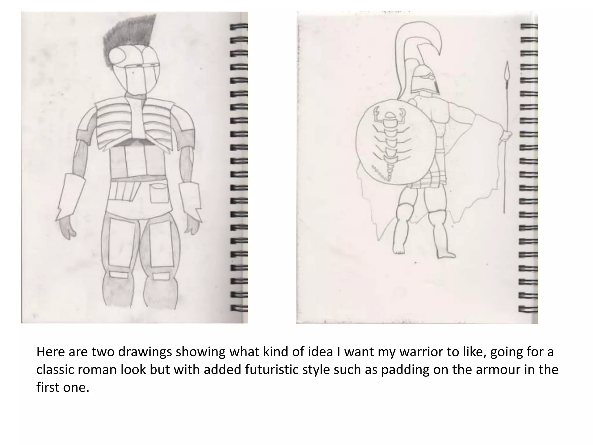 Here are two drawings showing what kind of idea I want my warrior to like, going for a
classic roman look but with added futuristic style such as padding on the armour in the
first one.
 