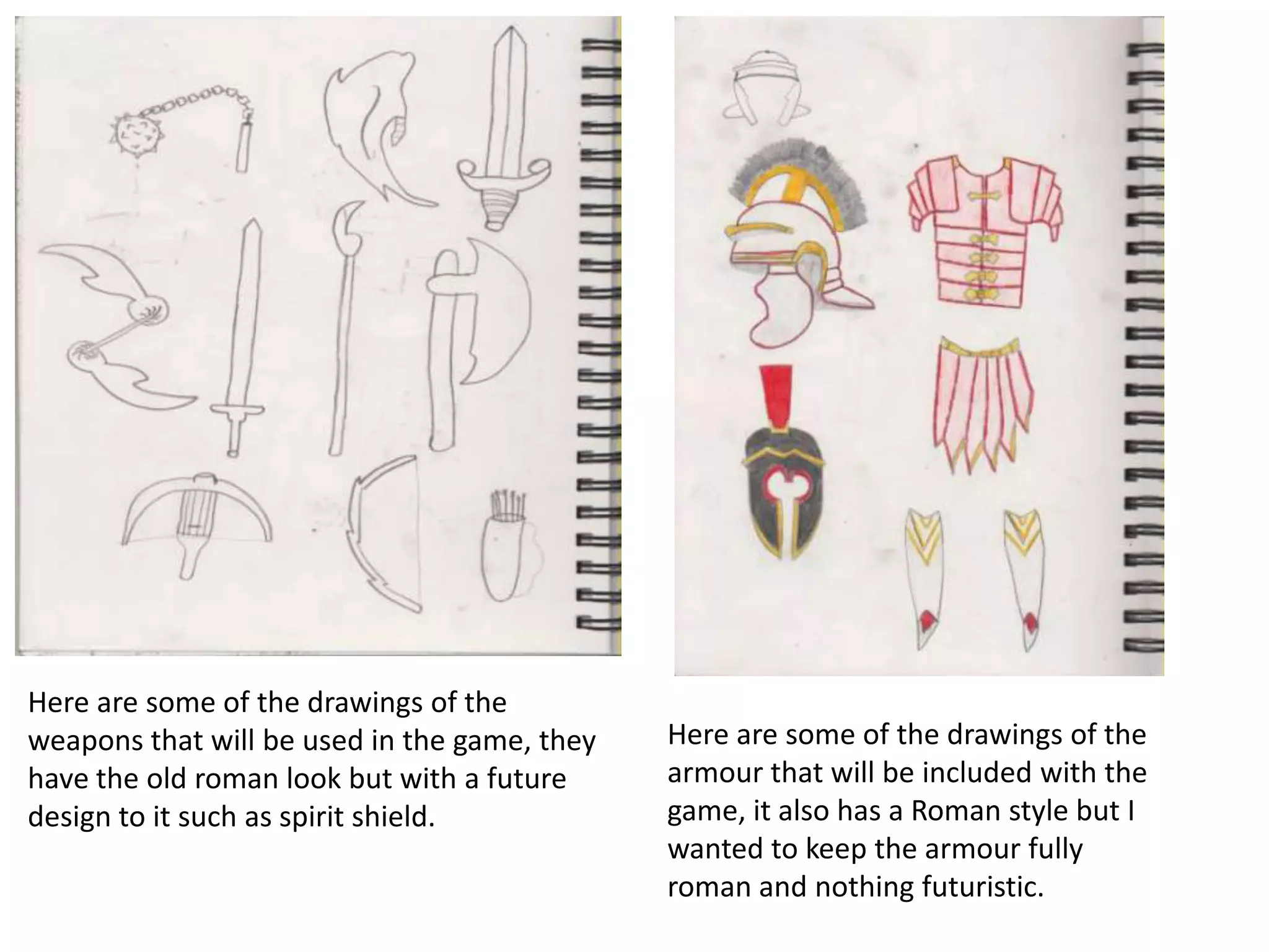 Here are some of the drawings of the
weapons that will be used in the game, they
have the old roman look but with a future
design to it such as spirit shield.
Here are some of the drawings of the
armour that will be included with the
game, it also has a Roman style but I
wanted to keep the armour fully
roman and nothing futuristic.
 