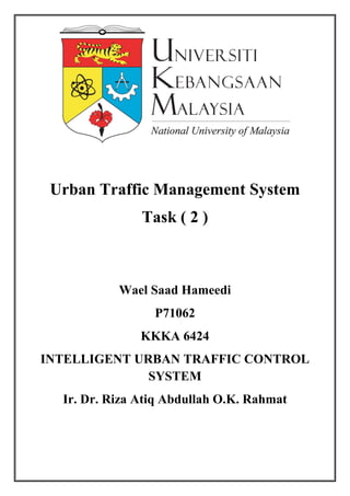 Urban Traffic Management System
Task ( 2 )
Wael Saad Hameedi
P71062
KKKA 6424
INTELLIGENT URBAN TRAFFIC CONTROL
SYSTEM
Ir. Dr. Riza Atiq Abdullah O.K. Rahmat
 