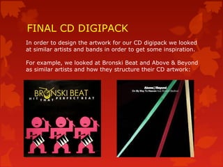FINAL CD DIGIPACK
In order to design the artwork for our CD digipack we looked
at similar artists and bands in order to get some inspiration.
For example, we looked at Bronski Beat and Above & Beyond
as similar artists and how they structure their CD artwork:
 