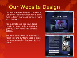 Our Website Design
Our website was designed to have a
variety of features which would allow
fans to learn more and connect more
with the band.
For example, we had tour dates,
previous music, videos, a photo
gallery, latest news and contact
details.
We have also linked to the band’s
Facebook and Twitter pages in order
to create an online fan base for the
band.
 