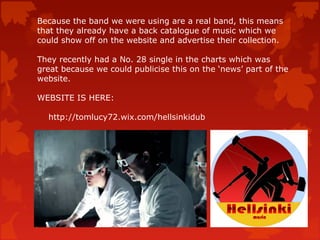 Because the band we were using are a real band, this means
that they already have a back catalogue of music which we
could show off on the website and advertise their collection.
They recently had a No. 28 single in the charts which was
great because we could publicise this on the ‘news’ part of the
website.
WEBSITE IS HERE:
http://tomlucy72.wix.com/hellsinkidub
 
