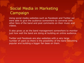 Social Media in Marketing
Campaign
Using social media websites such as Facebook and Twitter we
were able to give the audience somewhere to converse with
other fans of the band and post comments on their music and
videos.
It also gives us as the band management somewhere to monitor
just how well the band are doing at building an online audience.
Twitter and Facebook are also websites with a very large
number of users so there is the possibility of the band becoming
popular and building a bigger fan base on them.
 