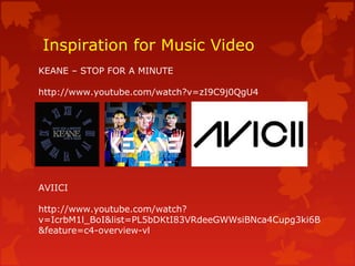 Inspiration for Music Video
KEANE – STOP FOR A MINUTE
http://www.youtube.com/watch?v=zI9C9j0QgU4
AVIICI
http://www.youtube.com/watch?
v=IcrbM1l_BoI&list=PL5bDKtI83VRdeeGWWsiBNca4Cupg3ki6B
&feature=c4-overview-vl
 