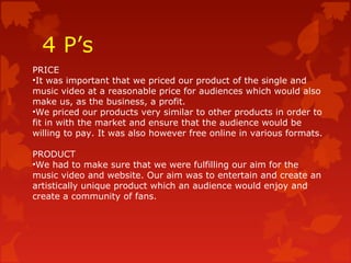 4 P’s
PRICE
•It was important that we priced our product of the single and
music video at a reasonable price for audiences which would also
make us, as the business, a profit.
•We priced our products very similar to other products in order to
fit in with the market and ensure that the audience would be
willing to pay. It was also however free online in various formats.
PRODUCT
•We had to make sure that we were fulfilling our aim for the
music video and website. Our aim was to entertain and create an
artistically unique product which an audience would enjoy and
create a community of fans.
 