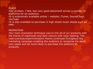 PLACE
•Our product, I feel, has very good placement across a number of
platforms for an audience.
•It is extensively available online – website, iTunes, SoundCloud,
YouTube
•It is also available to purchase in high street music stores such as
HMV
PROMOTION
•Our main promotion technique was to link all of our products with
the theme of nightclubs and dark colours with neon lighting. The
mad scientist/experimentation theme continued throughout the
marketing campaign enabling the audience to recognise the band
very easily and be more likely to purchase the selection of
products.
 