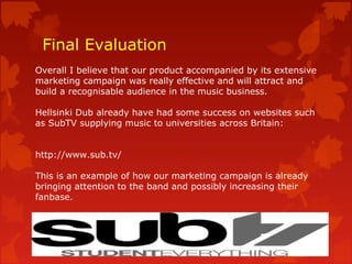 Final Evaluation
Overall I believe that our product accompanied by its extensive
marketing campaign was really effective and will attract and
build a recognisable audience in the music business.
Hellsinki Dub already have had some success on websites such
as SubTV supplying music to universities across Britain:
http://www.sub.tv/
This is an example of how our marketing campaign is already
bringing attention to the band and possibly increasing their
fanbase.
 