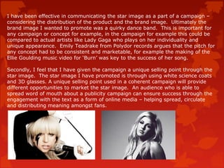 I have been effective in communicating the star image as a part of a campaign –
considering the distribution of the product and the brand image. Ultimately the
brand image I wanted to promote was a quirky dance band. This is important for
any campaign or concept for example, in the campaign for example this could be
compared to actual artists like Lady Gaga who plays on her individuality and
unique appearance. Emily Teadrake from Polydor records argues that the pitch for
any concept had to be consistent and marketable, for example the making of the
Ellie Goulding music video for ‘Burn’ was key to the success of her song.
Secondly, I feel that I have given the campaign a unique selling point through the
star image. The star image I have promoted is through using white science coats
and 3D glasses. A unique selling point used in a coherent campaign will provide
different opportunities to market the star image. An audience who is able to
spread word of mouth about a publicity campaign can ensure success through the
engagement with the text as a form of online media – helping spread, circulate
and distributing meaning amongst fans.
 