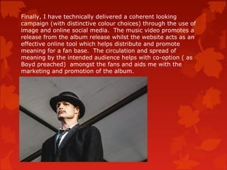 Finally, I have technically delivered a coherent looking
campaign (with distinctive colour choices) through the use of
image and online social media. The music video promotes a
release from the album release whilst the website acts as an
effective online tool which helps distribute and promote
meaning for a fan base. The circulation and spread of
meaning by the intended audience helps with co-option ( as
Boyd preached) amongst the fans and aids me with the
marketing and promotion of the album.
 