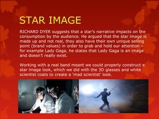 STAR IMAGE
RICHARD DYER suggests that a star’s narrative impacts on the
consumption by the audience. He argued that the star image is
made up and not real, they also have their own unique selling
point (brand values) in order to grab and hold our attention –
for example Lady Gaga, he states that Lady Gaga is an image
and doesn’t really exist.
Working with a real band meant we could properly construct a
star image look, which we did with the 3D glasses and white
scientist coats to create a ‘mad scientist’ look.
 