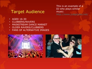 Target Audience
• AGED 16-30
• CLUBBERS/RAVERS
• MAINSTREAM DANCE MARKET
• OLDER RAVERS/CLUBBERS
• FANS OF ALTERNATIVE IMAGES
This is an example of a
DJ who plays similar
music:
http://www.judgejules.net/
 