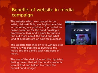 Benefits of website in media
campaign
The website which we created for our
artist, Hellsinki Dub, was highly beneficial
in marketing our products. It provided an
online presence for the band creating a
professional look and a place for fans to
find out more about the band and what
kind of products are on sale for purchase.
The website had links on it to various sites
where it was possible to purchase the
music and the band’s back catalogue of
music.
The use of the dark blue and the nightclub
feeling meant that all the band’s products
were linked and helped to create the
overall band ‘image’.
 