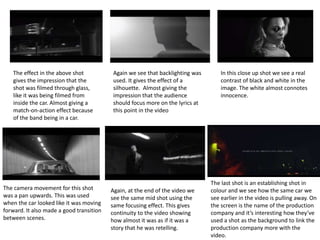 The effect in the above shot 
gives the impression that the 
shot was filmed through glass, 
like it was being filmed from 
inside the car. Almost giving a 
match-on-action effect because 
of the band being in a car. 
Again we see that backlighting was 
used. It gives the effect of a 
silhouette. Almost giving the 
impression that the audience 
should focus more on the lyrics at 
this point in the video 
In this close up shot we see a real 
contrast of black and white in the 
image. The white almost connotes 
innocence. 
The camera movement for this shot 
was a pan upwards. This was used 
when the car looked like it was moving 
forward. It also made a good transition 
between scenes. 
Again, at the end of the video we 
see the same mid shot using the 
same focusing effect. This gives 
continuity to the video showing 
how almost it was as if it was a 
story that he was retelling. 
The last shot is an establishing shot in 
colour and we see how the same car we 
see earlier in the video is pulling away. On 
the screen is the name of the production 
company and it’s interesting how they’ve 
used a shot as the background to link the 
production company more with the 
video. 
 