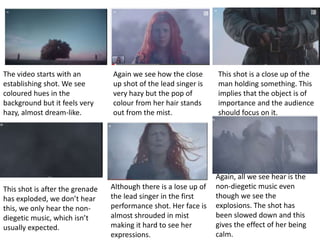 The video starts with an 
establishing shot. We see 
coloured hues in the 
background but it feels very 
hazy, almost dream-like. 
Again we see how the close 
up shot of the lead singer is 
very hazy but the pop of 
colour from her hair stands 
out from the mist. 
This shot is a close up of the 
man holding something. This 
implies that the object is of 
importance and the audience 
should focus on it. 
This shot is after the grenade 
has exploded, we don’t hear 
this, we only hear the non-diegetic 
music, which isn’t 
usually expected. 
Although there is a lose up of 
the lead singer in the first 
performance shot. Her face is 
almost shrouded in mist 
making it hard to see her 
expressions. 
Again, all we see hear is the 
non-diegetic music even 
though we see the 
explosions. The shot has 
been slowed down and this 
gives the effect of her being 
calm. 
 