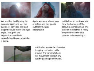 We see that backlighting has 
occurred again and we, the 
audience, can’t see the lead 
singer because the of the high 
angle. This gives the 
impression that she is 
powerful and knows what she 
is doing. 
Again, we see a vibrant pop 
of colour and this stands 
out from the grey 
background. 
In this lose up shot wee see 
how the haziness of the 
colour is overpowering. The 
state of the clothes is really 
amplified with the blue 
powder paint covering it. 
In this shot we see he character 
dropping the baton to the 
ground. The camera follows 
this movement without any 
cuts by panning downwards. 
 