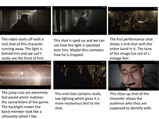 The video starts off with a 
mid shot of this character 
running away. The light is 
behind him and we can’t 
really see the front of him. 
This shot is sped up and we can 
see how the light is speckled 
over him. Maybe this connotes 
how he is trapped. 
The first performance shot 
shows a mid shot with the 
entire band in it. The tone 
of the image has ore of s 
vintage feel. 
The jump cuts are extremely 
fast paced which matches 
the conventions of the genre. 
The backlight makes the 
band member look like a 
silhouette which I like. 
This mid shot contains really 
low lighting which gives it a 
more mysterious feel to the 
shot. 
This close up shot of the 
character shows the 
audience who they are 
supposed to identify with. 
