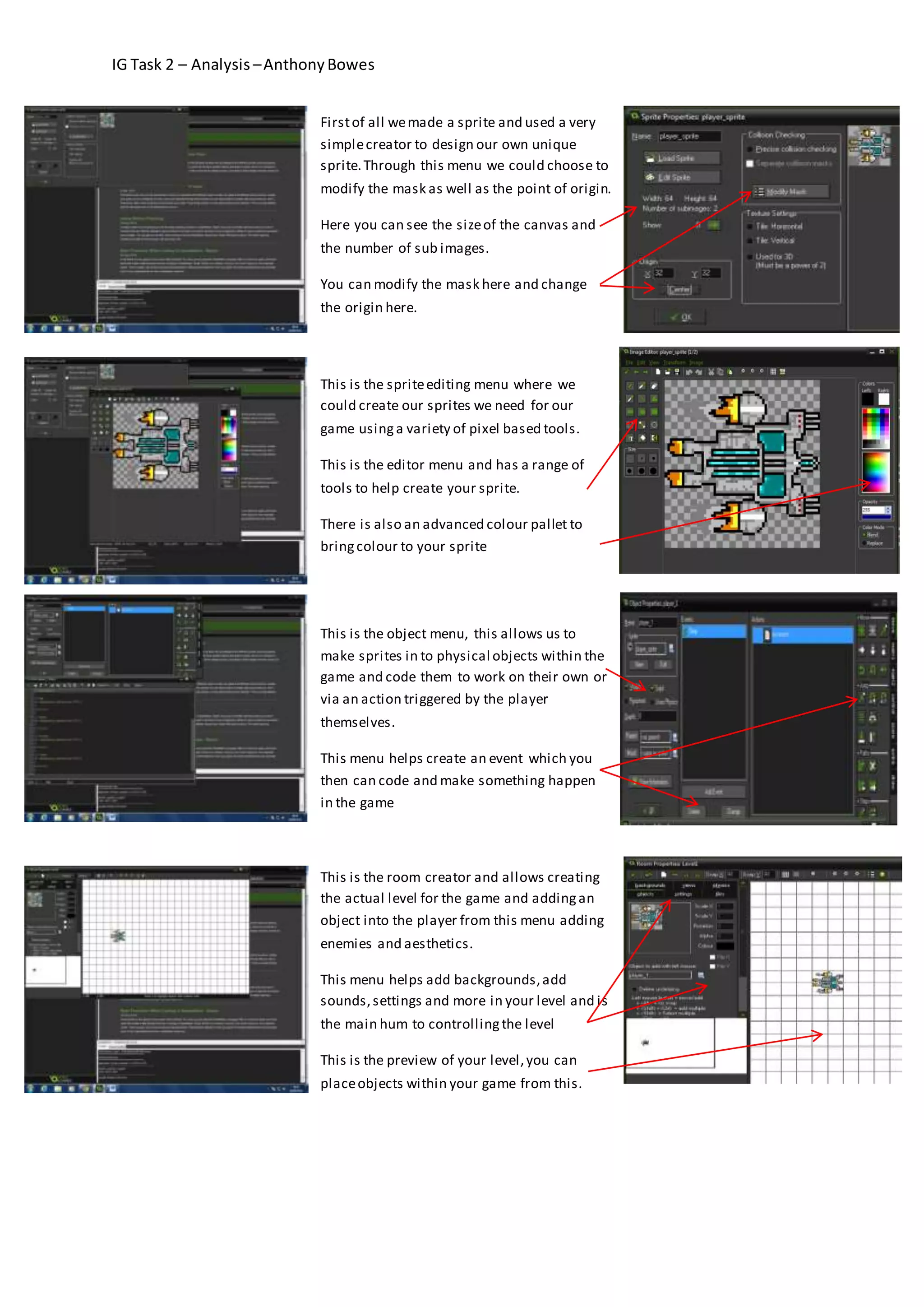 IG Task 2 – Analysis – Anthony Bowes 
First of all we made a sprite and used a very 
simple creator to design our own unique 
sprite. Through this menu we could choose to 
modify the mask as well as the point of origin. 
Here you can see the size of the canvas and 
the number of sub images. 
You can modify the mask here and change 
the origin here. 
This is the sprite editing menu where we 
could create our sprites we need for our 
game using a variety of pixel based tools. 
This is the editor menu and has a range of 
tools to help create your sprite. 
There is also an advanced colour pallet to 
bring colour to your sprite 
This is the object menu, this allows us to 
make sprites in to physical objects within the 
game and code them to work on their own or 
via an action triggered by the player 
themselves. 
This menu helps create an event which you 
then can code and make something happen 
in the game 
This is the room creator and allows creating 
the actual level for the game and adding an 
object into the player from this menu adding 
enemies and aesthetics. 
This menu helps add backgrounds, add 
sounds, settings and more in your level and is 
the main hum to controlling the level 
This is the preview of your level, you can 
place objects within your game from this. 
 