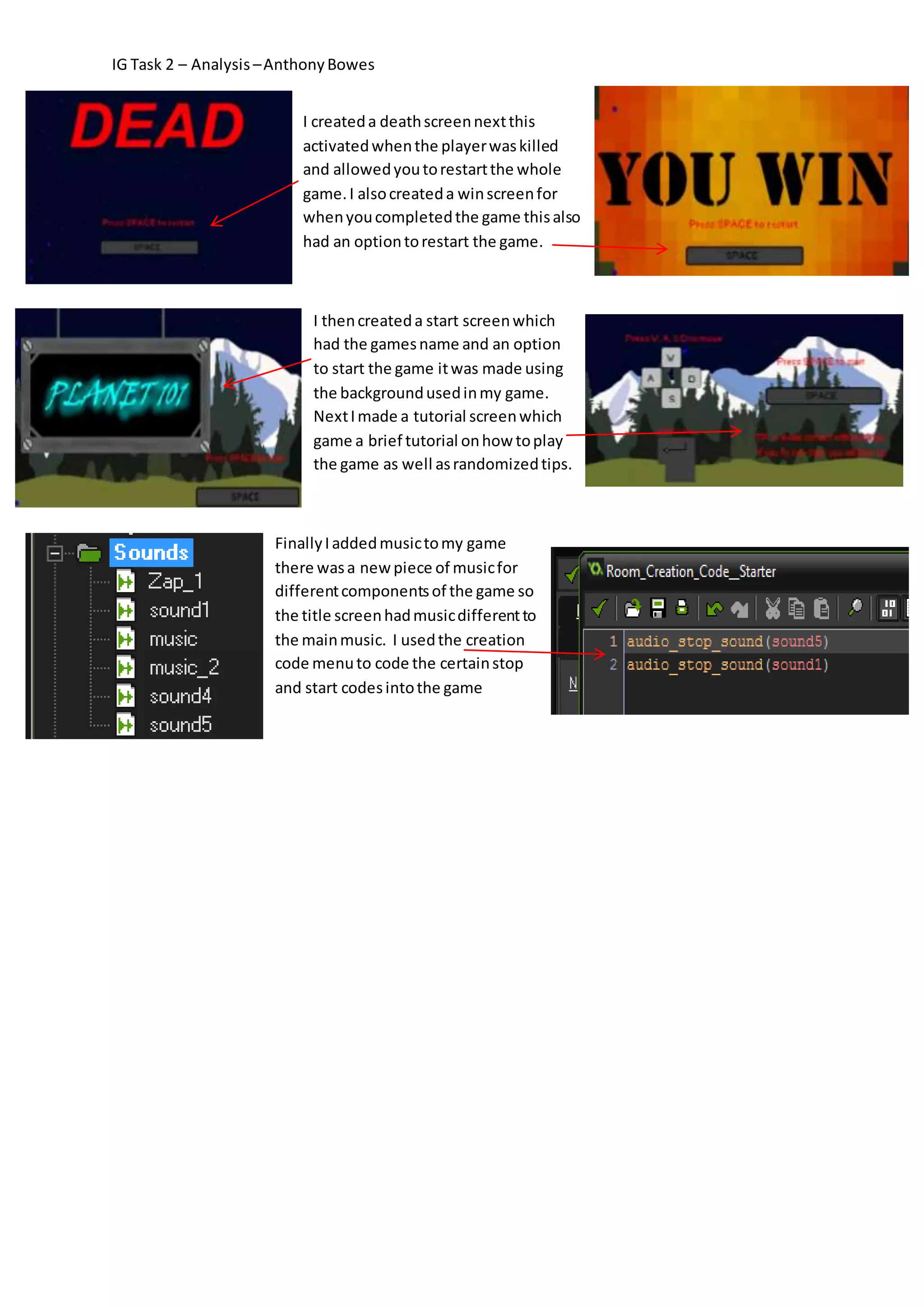 IG Task 2 – Analysis – Anthony Bowes 
I created a death screen next this 
activated when the player was killed 
and allowed you to restart the whole 
game. I also created a win screen for 
when you completed the game this also 
had an option to restart the game. 
I then created a start screen which 
had the games name and an option 
to start the game it was made using 
the background used in my game. 
Next I made a tutorial screen which 
game a brief tutorial on how to play 
the game as well as randomized tips. 
Finally I added music to my game 
there was a new piece of music for 
different components of the game so 
the title screen had music different to 
the main music. I used the creation 
code menu to code the certain stop 
and start codes into the game 
