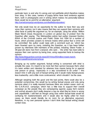 Task 2 
Abygail Jones 
particular topic is and why it’s wrong and not justifiable which therefore makes 
bias okay, in this case, owners of puppy farms have hard evidence against 
them, both in photographs and in writing which makes me personally believe 
there would be no point for an alternative argument. 
http://cariadcampaign.wordpress.com/leafletsandposters/ 
Not only would bias be an opportunity for the author to have their say and 
voice their opinion, but it also means that they can support their opinions with 
other facts to justify the argument so, for an example, using the article, ‘Million 
Mask March draws thousands in London on global day of protest’ from the 
Guardian after saying, ‘The Metropolitan police had earlier imposed Section 
60AA of the Criminal Justice and Public Order Act 1994 for a number of 
hours, which provides powers to remove masks when police fear a crime will 
be committed’ the author could reply with a comment such as: ‘which has 
been frowned upon by many, including the Guardian, as it has been further 
proven by interviews with members of the protest, including ‘Steve Foster, a 
36-year-old store man from Liverpool, who said…’ the writer has been able to 
express their own opinion by being bias, using supported facts to backup the 
opinion. 
http://www.theguardian.com/uk-news/2014/nov/05/million-mask-march-london- 
russell-brand-anonymous 
Bringing up my earlier argument, factual writing is concerned with what is 
actually the case; it’s meant to be more fact than opinion because that’s what 
it’s been written and intended for whereas bias means being for or against 
one person or group, ‘especially in a way considered to be unfair’ – this 
doesn’t link in with any sort of factual writing and it would make factual pieces 
less trustworthy and a little more controversial, which shouldn’t be the case. 
Although weighing both the good and the bad points, there could also be a 
potential compromise, this would be by writing factual pieces and only using 
opinions when it is really required because there are certain cases such as, 
the C.A.R.I.A.D. campaign, which has a little bias to support their overall 
campaign as the people they are campaigning against, puppy farm owners 
and animal abusers don’t really deserve a say as what they’ve done is wrong 
and unjustifiable. I still feel as though using bias within factual texts would be 
confusing for readers/viewers and it would also be highly unfair for most 
cases as there would literally be no room for an alternative argument, 
therefore, in my own personal opinion I don’t think that factual writing should 
contain bias. 
