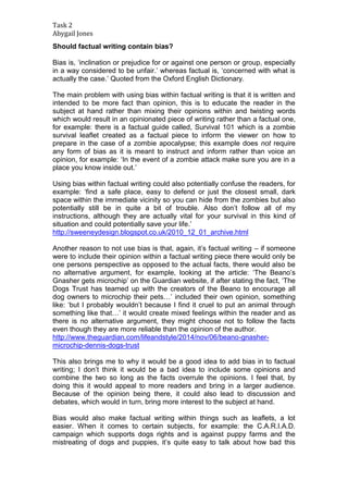 Task 2 
Abygail Jones 
Should factual writing contain bias? 
Bias is, ‘inclination or prejudice for or against one person or group, especially 
in a way considered to be unfair.’ whereas factual is, ‘concerned with what is 
actually the case.’ Quoted from the Oxford English Dictionary. 
The main problem with using bias within factual writing is that it is written and 
intended to be more fact than opinion, this is to educate the reader in the 
subject at hand rather than mixing their opinions within and twisting words 
which would result in an opinionated piece of writing rather than a factual one, 
for example: there is a factual guide called, Survival 101 which is a zombie 
survival leaflet created as a factual piece to inform the viewer on how to 
prepare in the case of a zombie apocalypse; this example does not require 
any form of bias as it is meant to instruct and inform rather than voice an 
opinion, for example: ‘In the event of a zombie attack make sure you are in a 
place you know inside out.’ 
Using bias within factual writing could also potentially confuse the readers, for 
example: ‘find a safe place, easy to defend or just the closest small, dark 
space within the immediate vicinity so you can hide from the zombies but also 
potentially still be in quite a bit of trouble. Also don’t follow all of my 
instructions, although they are actually vital for your survival in this kind of 
situation and could potentially save your life.’ 
http://sweeneydesign.blogspot.co.uk/2010_12_01_archive.html 
Another reason to not use bias is that, again, it’s factual writing – if someone 
were to include their opinion within a factual writing piece there would only be 
one persons perspective as opposed to the actual facts, there would also be 
no alternative argument, for example, looking at the article: ‘The Beano’s 
Gnasher gets microchip’ on the Guardian website, if after stating the fact, ‘The 
Dogs Trust has teamed up with the creators of the Beano to encourage all 
dog owners to microchip their pets…’ included their own opinion, something 
like: ‘but I probably wouldn’t because I find it cruel to put an animal through 
something like that…’ it would create mixed feelings within the reader and as 
there is no alternative argument, they might choose not to follow the facts 
even though they are more reliable than the opinion of the author. 
http://www.theguardian.com/lifeandstyle/2014/nov/06/beano-gnasher-microchip- 
dennis-dogs-trust 
This also brings me to why it would be a good idea to add bias in to factual 
writing; I don’t think it would be a bad idea to include some opinions and 
combine the two so long as the facts overrule the opinions. I feel that, by 
doing this it would appeal to more readers and bring in a larger audience. 
Because of the opinion being there, it could also lead to discussion and 
debates, which would in turn, bring more interest to the subject at hand. 
Bias would also make factual writing within things such as leaflets, a lot 
easier. When it comes to certain subjects, for example: the C.A.R.I.A.D. 
campaign which supports dogs rights and is against puppy farms and the 
mistreating of dogs and puppies, it’s quite easy to talk about how bad this 
 