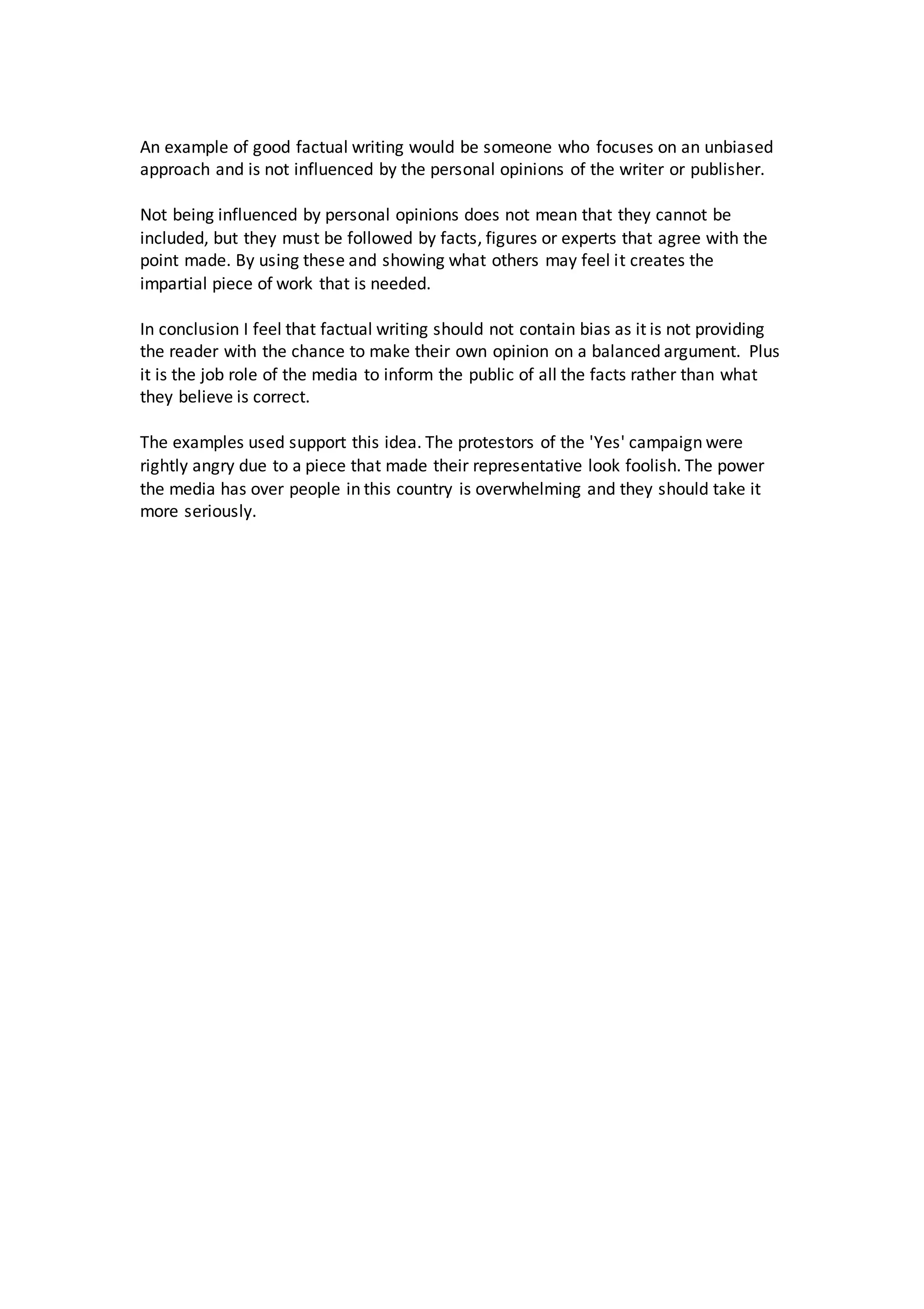 An example of good factual writing would be someone who focuses on an unbiased 
approach and is not influenced by the personal opinions of the writer or publisher. 
Not being influenced by personal opinions does not mean that they cannot be 
included, but they must be followed by facts, figures or experts that agree with the 
point made. By using these and showing what others may feel it creates the 
impartial piece of work that is needed. 
In conclusion I feel that factual writing should not contain bias as it is not providing 
the reader with the chance to make their own opinion on a balanced argument. Plus 
it is the job role of the media to inform the public of all the facts rather than what 
they believe is correct. 
The examples used support this idea. The protestors of the 'Yes' campaign were 
rightly angry due to a piece that made their representative look foolish. The power 
the media has over people in this country is overwhelming and they should take it 
more seriously. 

