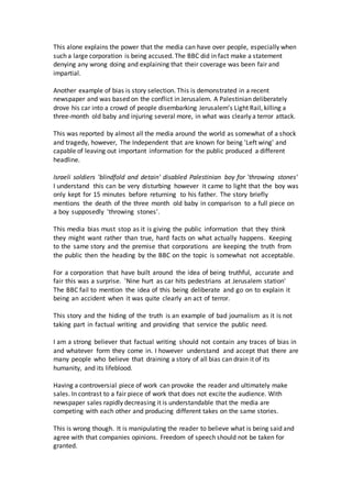 This alone explains the power that the media can have over people, especially when 
such a large corporation is being accused. The BBC did in fact make a statement 
denying any wrong doing and explaining that their coverage was been fair and 
impartial. 
Another example of bias is story selection. This is demonstrated in a recent 
newspaper and was based on the conflict in Jerusalem. A Palestinian deliberately 
drove his car into a crowd of people disembarking Jerusalem’s Light Rail, killing a 
three-month old baby and injuring several more, in what was clearly a terror attack. 
This was reported by almost all the media around the world as somewhat of a shock 
and tragedy, however, The Independent that are known for being 'Left wing' and 
capable of leaving out important information for the public produced a different 
headline. 
Israeli soldiers 'blindfold and detain' disabled Palestinian boy for 'throwing stones' 
I understand this can be very disturbing however it came to light that the boy was 
only kept for 15 minutes before returning to his father. The story briefly 
mentions the death of the three month old baby in comparison to a full piece on 
a boy supposedly 'throwing stones'. 
This media bias must stop as it is giving the public information that they think 
they might want rather than true, hard facts on what actually happens. Keeping 
to the same story and the premise that corporations are keeping the truth from 
the public then the heading by the BBC on the topic is somewhat not acceptable. 
For a corporation that have built around the idea of being truthful, accurate and 
fair this was a surprise. 'Nine hurt as car hits pedestrians at Jerusalem station' 
The BBC fail to mention the idea of this being deliberate and go on to explain it 
being an accident when it was quite clearly an act of terror. 
This story and the hiding of the truth is an example of bad journalism as it is not 
taking part in factual writing and providing that service the public need. 
I am a strong believer that factual writing should not contain any traces of bias in 
and whatever form they come in. I however understand and accept that there are 
many people who believe that draining a story of all bias can drain it of its 
humanity, and its lifeblood. 
Having a controversial piece of work can provoke the reader and ultimately make 
sales. In contrast to a fair piece of work that does not excite the audience. With 
newspaper sales rapidly decreasing it is understandable that the media are 
competing with each other and producing different takes on the same stories. 
This is wrong though. It is manipulating the reader to believe what is being said and 
agree with that companies opinions. Freedom of speech should not be taken for 
granted. 
 