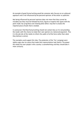 An example of good factual writing would be someone who focuses on an unbiased 
approach and is not influenced by the personal opinions of the writer or publisher. 
Not being influenced by personal opinions does not mean that they cannot be 
included, but they must be followed by facts, figures or experts that agree with the 
point made. By using these and showing what others may feel it creates the 
impartial piece of work that is needed. 
In conclusion I feel that factual writing should not contain bias as it is not providing 
the reader with the chance to make their own opinion on a balanced argument. Plus 
it is the job role of the media to inform the public of all the facts rather than what 
they believe is correct. 
The examples used support this idea. The protestors of the 'Yes' campaign were 
rightly angry due to a piece that made their representative look foolish. The power 
the media has over people in this country is overwhelming and they should take it 
more seriously. 
