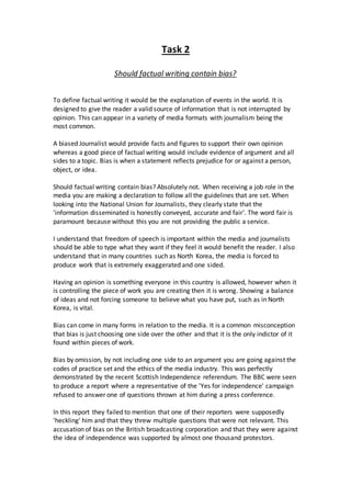 Task 2 
Should factual writing contain bias? 
To define factual writing it would be the explanation of events in the world. It is 
designed to give the reader a valid source of information that is not interrupted by 
opinion. This can appear in a variety of media formats with journalism being the 
most common. 
A biased Journalist would provide facts and figures to support their own opinion 
whereas a good piece of factual writing would include evidence of argument and all 
sides to a topic. Bias is when a statement reflects prejudice for or against a person, 
object, or idea. 
Should factual writing contain bias? Absolutely not. When receiving a job role in the 
media you are making a declaration to follow all the guidelines that are set. When 
looking into the National Union for Journalists, they clearly state that the 
'information disseminated is honestly conveyed, accurate and fair'. The word fair is 
paramount because without this you are not providing the public a service. 
I understand that freedom of speech is important within the media and journalists 
should be able to type what they want if they feel it would benefit the reader. I also 
understand that in many countries such as North Korea, the media is forced to 
produce work that is extremely exaggerated and one sided. 
Having an opinion is something everyone in this country is allowed, however when it 
is controlling the piece of work you are creating then it is wrong. Showing a balance 
of ideas and not forcing someone to believe what you have put, such as in North 
Korea, is vital. 
Bias can come in many forms in relation to the media. It is a common misconception 
that bias is just choosing one side over the other and that it is the only indictor of it 
found within pieces of work. 
Bias by omission, by not including one side to an argument you are going against the 
codes of practice set and the ethics of the media industry. This was perfectly 
demonstrated by the recent Scottish Independence referendum. The BBC were seen 
to produce a report where a representative of the 'Yes for independence' campaign 
refused to answer one of questions thrown at him during a press conference. 
In this report they failed to mention that one of their reporters were supposedly 
'heckling' him and that they threw multiple questions that were not relevant. This 
accusation of bias on the British broadcasting corporation and that they were against 
the idea of independence was supported by almost one thousand protestors. 
 